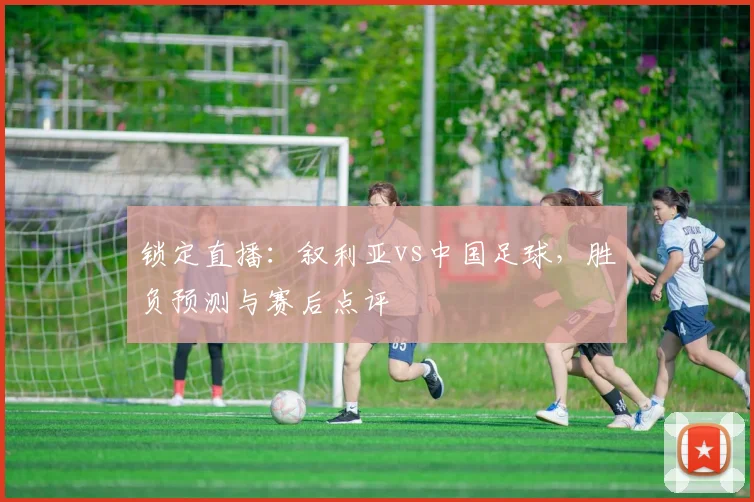 锁定直播：叙利亚vs中国足球，胜负预测与赛后点评