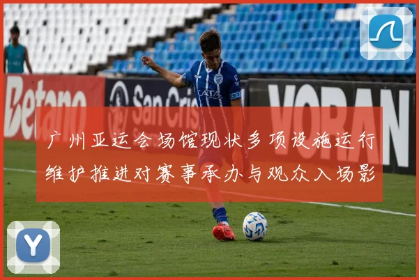 广州亚运会场馆现状多项设施运行维护推进对赛事承办与观众入场影响